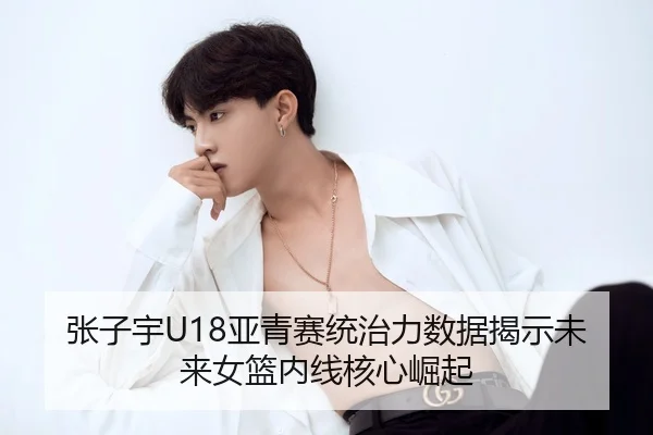 张子宇U18亚青赛统治力数据揭示未来女篮内线核心崛起