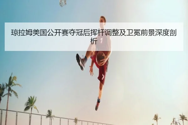 琼拉姆美国公开赛夺冠后挥杆调整及卫冕前景深度剖析
