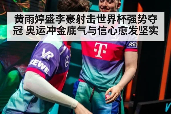 黄雨婷盛李豪射击世界杯强势夺冠 奥运冲金底气与信心愈发坚实