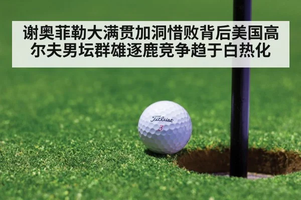 谢奥菲勒大满贯加洞惜败背后美国高尔夫男坛群雄逐鹿竞争趋于白热化